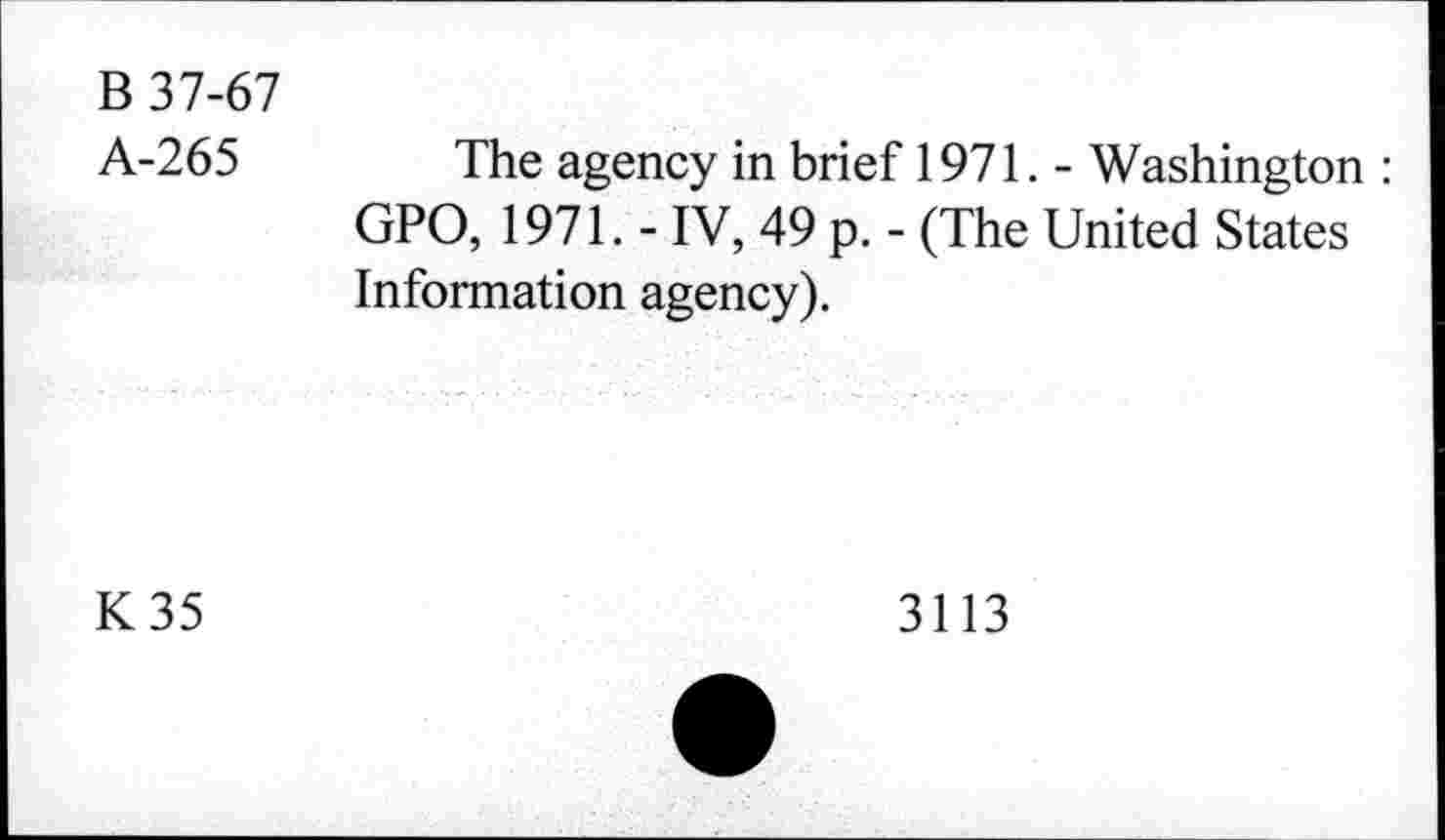 ﻿B 37-67
A-265
The agency in brief 1971. - Washington : GPO, 1971. - IV, 49 p. - (The United States Information agency).
K35
3113